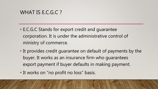 WHAT IS E.C.G.C ?
• E.C.G.C Stands for export credit and guarantee
corporation. It is under the administrative control of
ministry of commerce.
• It provides credit guarantee on default of payments by the
buyer. It works as an insurance firm who guarantees
export payment if buyer defaults in making payment.
• It works on “no profit no loss” basis.
 