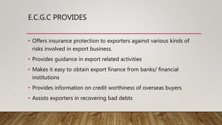 E.C.G.C PROVIDES
• Offers insurance protection to exporters against various kinds of
risks involved in export business.
• Provides guidance in export related activities
• Makes it easy to obtain export finance from banks/ financial
institutions
• Provides information on credit worthiness of overseas buyers
• Assists exporters in recovering bad debts
 