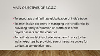MAIN OBJECTIVES OF E.C.G.C
• To encourage and facilitate globalization of india’s trade.
• To assist indian exporters in managing their credit risks by
providing timely information on worthiness of the
buyers,bankers and the countries.
• To facilitate availability of adequate bank finance to the
indian exporters by providing surety insurance covers for
bankers at competitive rates.
 