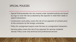 SPECIAL POLICIES
• Special Policies,besides the risk covered under standard policies are issued
by ecgc to cover the risk as desired by the exporter to meet their needs in
export transactions.
• Construction work policy covers the risk of non payment of contract price
to the contractor by the foreign contractee.
• Policy for consignment export cover the loss on consignment transaction.
• Services policy covers the risk of non payment for services rendered
abroad. Policy cover only technical and professional services.
 