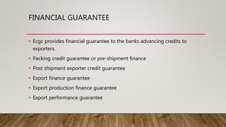 FINANCIAL GUARANTEE
• Ecgc provides financial guarantee to the banks advancing credits to
exporters.
• Packing credit guarantee or pre-shipment finance
• Post shipment exporter credit guarantee
• Export finance guarantee
• Export production finance guarantee
• Export performance guarantee
 
