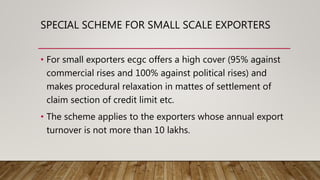 SPECIAL SCHEME FOR SMALL SCALE EXPORTERS
• For small exporters ecgc offers a high cover (95% against
commercial rises and 100% against political rises) and
makes procedural relaxation in mattes of settlement of
claim section of credit limit etc.
• The scheme applies to the exporters whose annual export
turnover is not more than 10 lakhs.
 