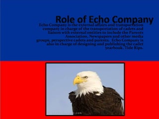  Role of Echo Company Echo Company is the external affairs and transportation company in charge of the transportation of cadets and liaison with external entities to include the Parents Association, Newspapers and other media groups, perspective cadets and parents.  Echo Company is also in charge of designing and publishing the cadet yearbook, Tide Rips. 