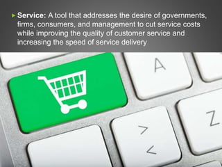  Service: A tool that addresses the desire of governments,
firms, consumers, and management to cut service costs
while improving the quality of customer service and
increasing the speed of service delivery
 