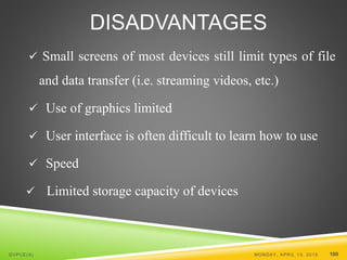 DISADVANTAGES
 Small screens of most devices still limit types of file
and data transfer (i.e. streaming videos, etc.)
 Use of graphics limited
 User interface is often difficult to learn how to use
 Speed
 Limited storage capacity of devices
MONDAY, APRIL 13, 2015 100GVPCE(A)
 