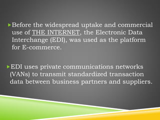 Before the widespread uptake and commercial
use of THE INTERNET, the Electronic Data
Interchange (EDI), was used as the platform
for E-commerce.
EDI uses private communications networks
(VANs) to transmit standardized transaction
data between business partners and suppliers.
 