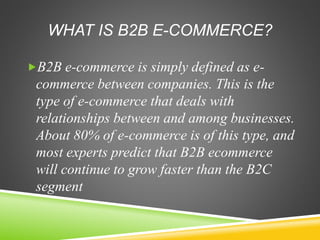 WHAT IS B2B E-COMMERCE?
B2B e-commerce is simply defined as e-
commerce between companies. This is the
type of e-commerce that deals with
relationships between and among businesses.
About 80% of e-commerce is of this type, and
most experts predict that B2B ecommerce
will continue to grow faster than the B2C
segment
 