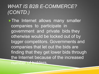 WHAT IS B2B E-COMMERCE?
(CONTD.)
The Internet allows many smaller
companies to participate in
government and private bids they
otherwise would be locked out of by
bigger competitors. Governments and
companies that let out the bids are
finding that they get lower bids through
the Internet because of the increased
number of bidders.
 