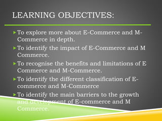 LEARNING OBJECTIVES:
To explore more about E-Commerce and M-
Commerce in depth.
To identify the impact of E-Commerce and M
Commerce.
To recognise the benefits and limitations of E
Commerce and M-Commerce.
To identify the different classification of E-
commerce and M-Commerce
To identify the main barriers to the growth
and development of E-commerce and M
Commerce.
 