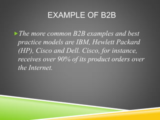 EXAMPLE OF B2B
The more common B2B examples and best
practice models are IBM, Hewlett Packard
(HP), Cisco and Dell. Cisco, for instance,
receives over 90% of its product orders over
the Internet.
 