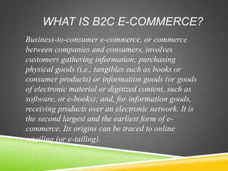 WHAT IS B2C E-COMMERCE?
Business-to-consumer e-commerce, or commerce
between companies and consumers, involves
customers gathering information; purchasing
physical goods (i.e., tangibles such as books or
consumer products) or information goods (or goods
of electronic material or digitized content, such as
software, or e-books); and, for information goods,
receiving products over an electronic network. It is
the second largest and the earliest form of e-
commerce. Its origins can be traced to online
retailing (or e-tailing).
 