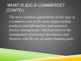 WHAT IS B2C E-COMMERCE?
(CONTD.)
The more common applications of this type of
e-commerce are in the areas of purchasing
products and information, and personal
finance management, which pertains to the
management of personal investments and
finances with the use of online banking tools.
 