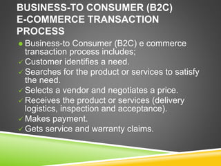 BUSINESS-TO CONSUMER (B2C)
E-COMMERCE TRANSACTION
PROCESS
 Business-to Consumer (B2C) e commerce
transaction process includes;
 Customer identifies a need.
 Searches for the product or services to satisfy
the need.
 Selects a vendor and negotiates a price.
 Receives the product or services (delivery
logistics, inspection and acceptance).
 Makes payment.
 Gets service and warranty claims.
 