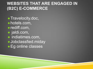 WEBSITES THAT ARE ENGAGED IN
(B2C) E-COMMERCE
 Travelocity.doc,
 hotels.com,
 rediff.com,
 jaldi.com,
 indiatimes.com,
 Jobclassfied.miday
 Eg online classes
 