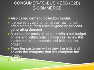CONSUMER-TO-BUSINESS (C2B)
E-COMMERCE
 Also called demand collection model.
 It enables buyers to name their own price,
often binding, for a specific good or services
generating demand
 A consumer posts his project with a set budget
online and within outs; companies review the
customers’ requirements and bids out the
project.
 Then the customer will review the bids and
selects the company that will complete the
project.
 Eg .stock market
 