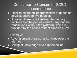 Consumer-to-Consumer (C2C)
e-commerce
 It facilitates the online transaction of goods or
services between two peoples.
 However, there is not visible intermediary
involved, but the parties cannot carry out the
transactions without the platform, which is
provided by the online market such as eBay.
Examples:
 Advertisement of personal services over the
internet.
 Selling of knowledge and experts online.
 