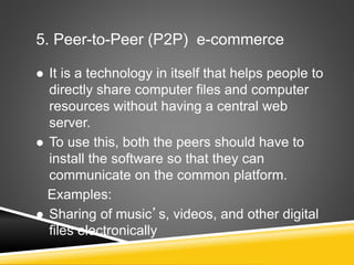 5. Peer-to-Peer (P2P) e-commerce
 It is a technology in itself that helps people to
directly share computer files and computer
resources without having a central web
server.
 To use this, both the peers should have to
install the software so that they can
communicate on the common platform.
Examples:
 Sharing of music’s, videos, and other digital
files electronically
 