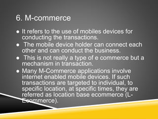 6. M-commerce
 It refers to the use of mobiles devices for
conducting the transactions.
 The mobile device holder can connect each
other and can conduct the business.
 This is not really a type of e commerce but a
mechanism in transaction.
 Many M-Commerce applications involve
internet enabled mobile devices. If such
transactions are targeted to individual, to
specific location, at specific times, they are
referred as location base ecommerce (L-
Ecommerce).
 