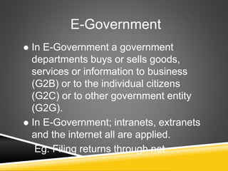 E-Government
 In E-Government a government
departments buys or sells goods,
services or information to business
(G2B) or to the individual citizens
(G2C) or to other government entity
(G2G).
 In E-Government; intranets, extranets
and the internet all are applied.
Eg: Filing returns through net
 