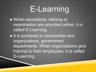 E-Learning
 When educations, training or
examination are provided online, it is
called E-Learning.
 It is practiced in Universities and
organizations, government
departments. When organizations give
training to their employees, it is called
E-Learning.
 