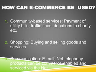 1. Community-based services: Payment of
utility bills, traffic fines, donations to charity
etc.
2. Shopping: Buying and selling goods and
services
3. Communication: E-mail, Net telephony
products can be commerce-enabled and
serviced via the Net.
HOW CAN E-COMMERCE BE USED?
 