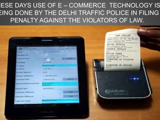 HESE DAYS USE OF E – COMMERCE TECHNOLOGY IS
EING DONE BY THE DELHI TRAFFIC POLICE IN FILING
PENALTY AGAINST THE VIOLATORS OF LAW.
 