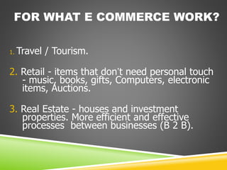 FOR WHAT E COMMERCE WORK?
1. Travel / Tourism.
2. Retail - items that don’t need personal touch
- music, books, gifts, Computers, electronic
items, Auctions.
3. Real Estate - houses and investment
properties. More efficient and effective
processes between businesses (B 2 B).
 