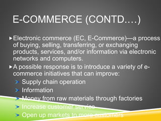 E-COMMERCE (CONTD.…)
Electronic commerce (EC, E-Commerce)—a process
of buying, selling, transferring, or exchanging
products, services, and/or information via electronic
networks and computers.
A possible response is to introduce a variety of e-
commerce initiatives that can improve:
Supply chain operation
Information
Money from raw materials through factories
Increase customer service
Open up markets to more customers
 