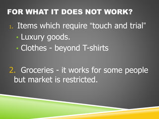 FOR WHAT IT DOES NOT WORK?
1. Items which require “touch and trial”
• Luxury goods.
• Clothes - beyond T-shirts
2. Groceries - it works for some people
but market is restricted.
 