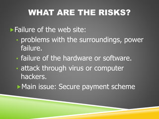 WHAT ARE THE RISKS?
Failure of the web site:
• problems with the surroundings, power
failure.
• failure of the hardware or software.
• attack through virus or computer
hackers.
Main issue: Secure payment scheme
 
