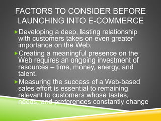 FACTORS TO CONSIDER BEFORE
LAUNCHING INTO E-COMMERCE
Developing a deep, lasting relationship
with customers takes on even greater
importance on the Web.
Creating a meaningful presence on the
Web requires an ongoing investment of
resources – time, money, energy, and
talent.
Measuring the success of a Web-based
sales effort is essential to remaining
relevant to customers whose tastes,
needs, and preferences constantly change
 