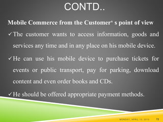 CONTD..
Mobile Commerce from the Customer‘ s point of view
The customer wants to access information, goods and
services any time and in any place on his mobile device.
He can use his mobile device to purchase tickets for
events or public transport, pay for parking, download
content and even order books and CDs.
He should be offered appropriate payment methods.
MONDAY, APRIL 13, 2015 72
 