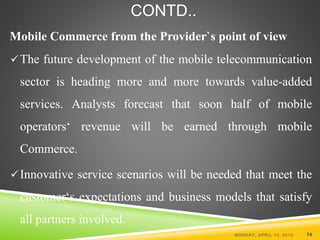 CONTD..
Mobile Commerce from the Provider`s point of view
The future development of the mobile telecommunication
sector is heading more and more towards value-added
services. Analysts forecast that soon half of mobile
operators‘ revenue will be earned through mobile
Commerce.
Innovative service scenarios will be needed that meet the
customer‘s expectations and business models that satisfy
all partners involved.
MONDAY, APRIL 13, 2015 74
 