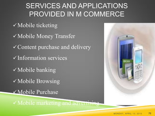 SERVICES AND APPLICATIONS
PROVIDED IN M COMMERCE
Mobile ticketing
Mobile Money Transfer
Content purchase and delivery
Information services
Mobile banking
Mobile Browsing
Mobile Purchase
Mobile marketing and advertising
MONDAY, APRIL 13, 2015 75
 