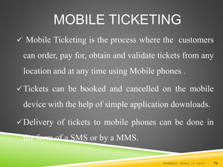 MOBILE TICKETING
 Mobile Ticketing is the process where the customers
can order, pay for, obtain and validate tickets from any
location and at any time using Mobile phones .
Tickets can be booked and cancelled on the mobile
device with the help of simple application downloads.
Delivery of tickets to mobile phones can be done in
the form of a SMS or by a MMS.
MONDAY, APRIL 13, 2015 79
 