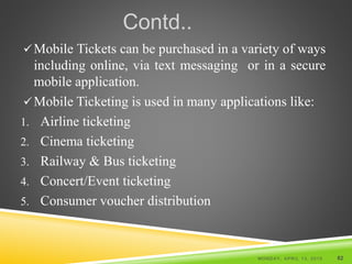 Contd..
Mobile Tickets can be purchased in a variety of ways
including online, via text messaging or in a secure
mobile application.
Mobile Ticketing is used in many applications like:
1. Airline ticketing
2. Cinema ticketing
3. Railway & Bus ticketing
4. Concert/Event ticketing
5. Consumer voucher distribution
MONDAY, APRIL 13, 2015 82
 