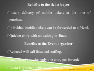 Benefits to the ticket buyer
Instant delivery of mobile tickets at the time of
purchase.
Individual mobile tickets can be forwarded to a friend.
Quicker entry with no waiting in lines.
Benefits to the Event organizer
Reduced will call lines and staffing.
Guaranteed security, only one entry per barcode.
Event is 'greener' with reduced paper waste.MONDAY, APRIL 13, 2015 83
 