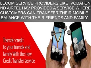 ELECOM SERVICE PROVIDERS LIKE VODAFONE
AND AIRTEL HAV PROVIDED A SERVICE WHERE
CUSTOMERS CAN TRANSFER THEIR MOBILE
BALANCE WITH THEIR FRIENDS AND FAMILY.
 