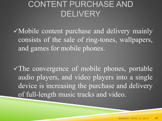 CONTENT PURCHASE AND
DELIVERY
Mobile content purchase and delivery mainly
consists of the sale of ring-tones, wallpapers,
and games for mobile phones.
The convergence of mobile phones, portable
audio players, and video players into a single
device is increasing the purchase and delivery
of full-length music tracks and video.
MONDAY, APRIL 13, 2015 87
 