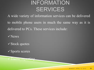 INFORMATION
SERVICES
A wide variety of information services can be delivered
to mobile phone users in much the same way as it is
delivered to PCs. These services include:
News
Stock quotes
Sports scores
Traffic reporting
MONDAY, APRIL 13, 2015 89
 