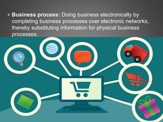  Business process: Doing business electronically by
completing business processes over electronic networks,
thereby substituting information for physical business
processes.
 
