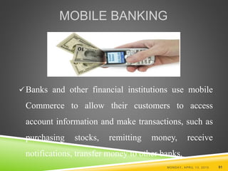 MOBILE BANKING
Banks and other financial institutions use mobile
Commerce to allow their customers to access
account information and make transactions, such as
purchasing stocks, remitting money, receive
notifications, transfer money to other banks.
MONDAY, APRIL 13, 2015 91
 
