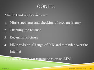 CONTD..
Mobile Banking Services are:
1. Mini-statements and checking of account history
2. Checking the balance
3. Recent transactions
4. PIN provision, Change of PIN and reminder over the
Internet
5. Cash-in, cash-out transactions on an ATM
MONDAY, APRIL 13, 2015 92GVPCE(A)
 