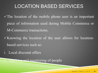 The location of the mobile phone user is an important
piece of information used during Mobile Commerce or
M-Commerce transactions.
Knowing the location of the user allows for location-
based services such as:
1. Local discount offers
2. Tracking and monitoring of people
MONDAY, APRIL 13, 2015 94
LOCATION BASED SERVICES
 