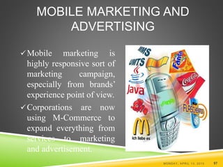MOBILE MARKETING AND
ADVERTISING
Mobile marketing is
highly responsive sort of
marketing campaign,
especially from brands’
experience point of view.
Corporations are now
using M-Commerce to
expand everything from
services to marketing
and advertisement.
MONDAY, APRIL 13, 2015 97
 