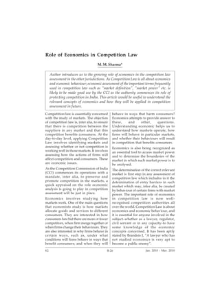 B-26                              Competition Law Reports                         [Vol. 1




Role of Economics in Competition Law
                                    M. M. Sharma*

     Author introduces us to the growing role of economics in the competition law
     assessment in the other jurisdictions. As Competition Law is all about economics
     and economic behaviour; economic assessment of the important terms frequently
     used in competition law such as "market definition", "market power" etc. is
     likely to be made good use by the CCI as the authority commences its role of
     protecting competition in India. This article would be useful to understand the
     relevant concepts of economics and how they will be applied in competition
     assessment in future.

Competition law is essentially concerned       behave in ways that harm consumers?
with the study of markets. The objection       Economics attempts to provide answer to
of competition law is, inter alia, to ensure   these,     and     other,     questions.
that there is competition between the          Understanding economic helps us to
suppliers in any market and that this          understand how markets operate, how
competition benefits consumers. At the         firms will behave in particular markets,
day-to-day level, applying Competition         and whether their behaviours will result
Law involves identifying markets and           in competition that benefits consumers.
assessing whether or not competition is        Economics is also being recognized as
working well in those markets. It involves     an essential tool to access market power
assessing how the actions of firms will        and to determine the boundaries of the
affect competition and consumers. These        market in which such market power is to
are economic issues.                           be analysed.
As the Competition Commission of India         The determination of the correct relevant
(CCI) commences its operations with a          market is first step in any assessment of
mandate, inter alia, to preserve and           competition law which includes in it the
promote competition in the markets, a          determination of entry barriers in such
quick appraisal on the role economic           market which may, inter alia, be created
analysis is going to play in competition       by behaviour of certain firms with market
assessment will be just in place.              power. The important role of economics
Economics involves studying how                in competition law is now well-
markets work. One of the main questions        recognised competition authorities all
that economists study is how markets           over the world. Competition Law is about
allocate goods and services to different       economics and economic behaviour, and
consumers. They are interested in how          it is essential for anyone involved in the
consumers fare but there are more or fewer     subject–whether as a lawyer, regulator,
competitors, when firm merge together or       civil servant or in any capacity–to have
when firms change their behaviours. They       some knowledge of the economic
are also interested in why firms behave in     concepts concerned. It has been aptly
certain ways, such as, under what              stated by Brandeis J, “A lawyer who has
conditions will firms behave in ways that      not studied economics is very apt to
benefit consumers; and when they will          become a public enemy”.

82                                         B-26                      Jan. 2010 - Mar. 2010
 