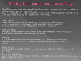 Parallel Editing:
Parallel editing basically means cross cutting and the technique is of alternating
two or more scenes that often happen simultaneously but in different locations. If
the scenes are simultaneous, they occasionally culminate in a single place.
Sequence shot:
A long take that extends for an entire scene or sequence. It is composed of only one shot with
no editing.
Shot reverse shot cutting
Usually used for conversation scenes, this technique alternates between over-the-shoulder shots showing
each character speaking.
Montage:
Scenes whose emotional impact and visual design are achieved through the editing
together of many brief shots. The shower scene from Psycho is an example of montage
editing.
Continuity editing:
Editing that creates action that flows smoothly across shots and scenes without jarring visual
inconsistencies. Establishes a sense of story for the viewer.
Editors firstly prepare all the shots by analyzing which ones they need and want, they then cut on the
action or cut across on the frame movement.
they cut on empty frames to let the subject come in, they also cut to the secondary action by tilting
to the main subject or cutting the empathic part of the dialogue.
 