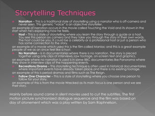  Narration – This is a traditional style of storytelling using a narrator who is off-camera and
never seen. This generic “voice” is an objective storyteller.
an example of narration occurs in the movie called Touching the Void and its shown in the
start when he's explaining how he feels.
 Host – This is a style of storytelling where you learn the story through a guide or a host.
You see this person on camera and they take you through the story in their own words.
The host could be you, it could be a celebrity or a professional host or just a person who
has some connection to the story.
an example of a movie which used this is the film called Maniac and this is a great example
people of we as an since feel like a host.
 No Narration – is in documentaries where there is no narration. The story is pieced
together using only clips of interviews, raw footage, on-screen text and graphics.
an example where no narration Is used is in some BBC documentaries like Panorama where
they show in interview clips of the happening events.
 Recreations/Drama – This storytelling technique is often used in historical documentaries
where important events have already taken place and there is no existing footage.
an example of this is period dramas and films such as The Reign.
 Follow One Character – This is a style of storytelling where you choose one person to
follow for your story.
an example of this is from the movie Wrecked as its main focus is one person and we see
their story.
Mainly before sound came in silent movies used to cut the subtitles. The first
motion picture synchronized dialogue sequence and the film was based on
day of atonement which was a play written by Sam Raphnelson.
 