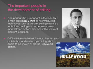  One person who is important in the industry is
a man called DW Griffith as he introduced
techniques such as parallel editing which is a
technique cutting occurs between two or
more related actions that occur the same at
different locations.
 Griffith influenced other famous directors such
as Kuleshov and ended up coining what
came to be known as classic Hollywood
editing.
 