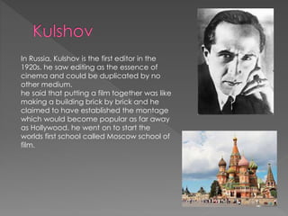 In Russia, Kulshov is the first editor in the
1920s. he saw editing as the essence of
cinema and could be duplicated by no
other medium.
he said that putting a film together was like
making a building brick by brick and he
claimed to have established the montage
which would become popular as far away
as Hollywood. he went on to start the
worlds first school called Moscow school of
film.
 